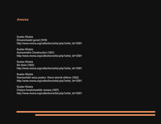 Anexos
Gustav Klutsis
Dinamicheskii gorod (1919)
http://www.moma.org/collection/artist.php?artist_id=12501
Gustav Klutsis
Axionometric Construction (1921)
http://www.moma.org/collection/artist.php?artist_id=12501
Gustav Klutsis
Sin titulo (1922)
http://www.moma.org/collection/artist.php?artist_id=12501
Gustav Klutsis
Vserossiiskii soiuz poetov. Vtoroi stornik stikhov (1922)
http://www.moma.org/collection/artist.php?artist_id=12501
Gustav Klutsis
Chetyre foneticheskikh romana (1927)
http://www.moma.org/collection/artist.php?artist_id=12501
 