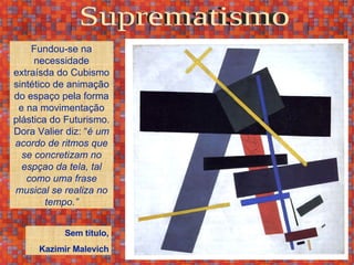 Suprematismo Fundou-se na necessidade extraísda do Cubismo sintético de animação do espaço pela forma e na movimentação plástica do Futurismo. Dora Valier diz: “ é um acordo de ritmos que se concretizam no espçao da tela, tal como uma frase musical se realiza no tempo.” Sem título, Kazimir Malevich 