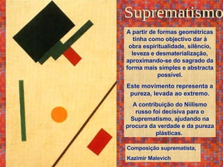 Suprematismo Composição suprematista, Kazimir Malevich A partir de formas geométricas tinha como objectivo dar à obra espiritualidade, silêncio, leveza e desmaterialização, aproximando-se do sagrado da forma mais simples e abstracta possível. Este movimento representa a pureza, levada ao extremo. A contribuição do Niilismo russo foi decisiva para o Suprematismo, ajudando na procura da verdade e da pureza plásticas.  