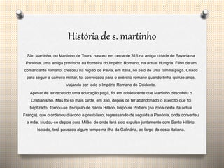 História de s. martinho
São Martinho, ou Martinho de Tours, nasceu em cerca de 316 na antiga cidade de Savaria na
Panónia, uma antiga província na fronteira do Império Romano, na actual Hungria. Filho de um
comandante romano, cresceu na região de Pavia, em Itália, no seio de uma família pagã. Criado
para seguir a carreira militar, foi convocado para o exército romano quando tinha quinze anos,
viajando por todo o Império Romano do Ocidente.
Apesar de ter recebido uma educação pagã, foi em adolescente que Martinho descobriu o
Cristianismo. Mas foi só mais tarde, em 356, depois de ter abandonado o exército que foi
baptizado. Tornou-se discípulo de Santo Hilário, bispo de Poitiers (na zona oeste da actual
França), que o ordenou diácono e presbítero, regressando de seguida a Panónia, onde converteu
a mãe. Mudou-se depois para Milão, de onde terá sido expulso juntamente com Santo Hilário.
Isolado, terá passado algum tempo na ilha da Galinária, ao largo da costa italiana.
 