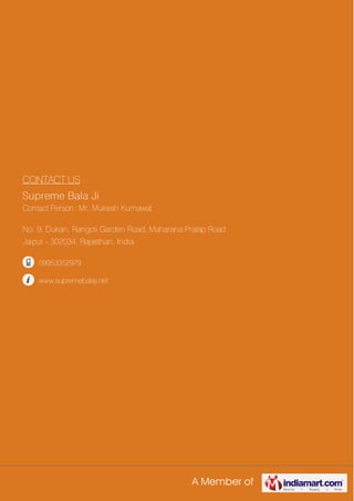 A Member of
CONTACT US
Supreme Bala Ji
Contact Person: Mr. Mukesh Kumawat
No. 9, Dukan, Rangoli Garden Road, Maharana Pratap Road
Jaipur - 302034, Rajasthan, India
09953352979
www.supremebalaji.net
 