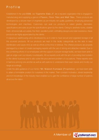 A Member of
P r o f i l e
Established in the year 2006, we, 'Supreme Bala J i', are a reputed organization that is engaged in
manufacturing and supplying a gamut of Pavers, Floor Tiles and Wall Tiles. These products are
developed by a sincere team of engineers as per industry set quality guidelines, employing advanced
technologies and machines. Customers can avail our products in varied grades, diameters,
specifications and sizes as per the specifications given by the clients. Owing to aesthetic looks, durable
finish, dimensionally accurately, fine finish, excellent polish, enthralling designs and stain resistance, these
products are highly appreciated by the clients.
A capacious warehousing unit is developed by us in order to have secure and organized storage of all
the sourced products. All our products are kept in this facility categorically as this aids in easy
identification and saves time as well as efforts at the time of retrieval. The offered products are properly
packaged by a team of create packaging experts with the use of strong and attractive material. Due to
the combining efforts of our employees with the support of proper storage facility, we have been able to
gain an edge over our industry counterparts. All our experts work with the aim of providing best solution
to the clients' business and to also solve the procurement problem of our patrons. These experts work
in harmony among one another as well as with patrons to understand their exact needs and modify our
range accordingly.
Under the able guidance of our mentor, 'Mr. Mukesh Kumawat (Proprietor) ', we have been able
to attain a formidable position for ourselves in the market. Their constant motivation, vibrant leadership
and rich knowledge of the industry have enabled us to gain the confidence of large number of patrons
all across the nation.
 