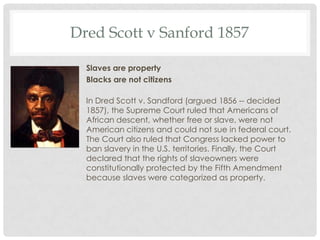 Dred Scott v Sanford 1857
Slaves are property
Blacks are not citizens
In Dred Scott v. Sandford (argued 1856 -- decided
1857), the Supreme Court ruled that Americans of
African descent, whether free or slave, were not
American citizens and could not sue in federal court.
The Court also ruled that Congress lacked power to
ban slavery in the U.S. territories. Finally, the Court
declared that the rights of slaveowners were
constitutionally protected by the Fifth Amendment
because slaves were categorized as property.
 