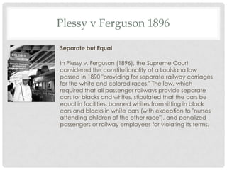Plessy v Ferguson 1896
Separate but Equal
In Plessy v. Ferguson (1896), the Supreme Court
considered the constitutionality of a Louisiana law
passed in 1890 "providing for separate railway carriages
for the white and colored races." The law, which
required that all passenger railways provide separate
cars for blacks and whites, stipulated that the cars be
equal in facilities, banned whites from sitting in black
cars and blacks in white cars (with exception to "nurses
attending children of the other race"), and penalized
passengers or railway employees for violating its terms.
 