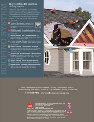Want to know more about Owens Corning™
products or find an
Owens Corning™
Preferred Contractor in your area? It’s easy to reach us:
1-800-GET-PINK®
| www.roofing.owenscorning.com
OWENS CORNING ROOFING AND ASPHALT, LLC
ONE OWENS CORNING PARKWAY
TOLEDO, OHIO, USA 43659
1-800-GET-PINK®
www.roofing.owenscorning.com
Pub. No. 10013324-A. Printed in U.S.A. December 2011. THE PINK PANTHER™ &
© 1964–2011Metro-Goldwyn-Mayer Studios Inc.AllRightsReserved.The color
PINK is a registered trademark of Owens Corning. ©2011 Owens Corning.
Preferred Contractors are independent contractors and are neither affiliates
nor agents of Owens Corning Roofing & Asphalt, LLC, or its affiliated companies.
(Atlanta, Brookville, Denver, Houston, Irving, Jacksonville, Kearny, Medina,
Memphis, Minneapolis, Savannah, Summit)
ROOFINGSYSTEM
The essentials for a healthy
rooﬁng system.
It takes more than just shingles to create a high-
performance roof. It requires a system of products
working together. Owens Corning™
Rooﬁng Essentials™
Accessory Products work with our shingles to make
up a roofing system that helps provide maximum
durability for your roof. And the most protection
for your home.
VentSure®
Ventilation Products. Help
protect a roof from premature failure by
helping remove heat and moisture from
the attic.
PINK®
Fiberglas™
Blown-In Insulation. Tiny air
pockets trapped in the insulation resist the passage
of heat ﬂow.
Owens Corning™
Hip & Ridge Shingles. Help
protect the ridge vent and add an attractive, ﬁnished
look to a roof’s hips and ridges.
Owens Corning™
Shingles. Add durable beauty to
a home. Shingles are the ﬁrst line of defense against
the elements.
Owens Corning™
Underlayment Products.
Add an extra layer of protection between the shingles
and the roof deck to help prevent damage from
wind-driven rain.
WeatherLock®
Self-Sealing Ice & Water Barrier
Products. Help guard vulnerable areas where water
can do the most damage to a roof: eaves, valleys,
dormers and skylights.
Owens Corning™
Starter Shingle Products.
The ﬁrst step in the proper installation of shingles.
Owens Corning™
Undereave Ventilation Products.
Help prevent moisture buildup in the attic by
working with ridge vents to keep air moving.
a
b
d
c
e
f
g
h
a
c
e
f
h
g
d
b
 