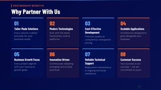 PARTNERSHIP BENEFITS
Why Partner With Us
01
Tailor-Made Solutions
Every solution crafted
precisely for your
business needs
02
Modern Technologies
Built with the latest
frameworks, tools &
platforms
03
Cost-Effective
Development
Premium quality at
competitive, transparent
pricing
04
Scalable Applications
Architecture designed to
grow alongside your
business
05
Business Growth Focus
Every project aligned
with your revenue &
growth goals
06
Innovation-Driven
Continuously adopting
emerging tech & best
practices
07
Reliable Technical
Support
Responsive maintenance
& ongoing technical
assistance
08
Customer Success
Your success is our
success — we are
committed to yours
 