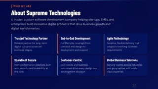 WHO WE ARE
About Supreme Technologies
A trusted custom software development company helping startups, SMEs, and
enterprises build innovative digital products that drive business growth and
digital transformation.
Trusted Technology Partner
Reliable partner for long-term
digital success across all
business stages
End-to-End Development
Full lifecycle coverage from
concept and design to
deployment and support
Agile Methodology
Iterative, flexible delivery that
adapts to evolving business
requirements
Scalable & Secure
High-performance solutions built
with security and scalability at
the core
Customer-Centric
User needs and business
outcomes drive every design and
development decision
Global Business Solutions
Serving clients across industries
and geographies with world-
class expertise
 