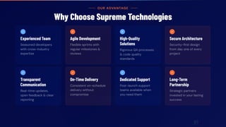 OUR ADVANTAGE
Why Choose Supreme Technologies
✓
Experienced Team
Seasoned developers
with cross-industry
expertise
✓
Agile Development
Flexible sprints with
regular milestones &
reviews
✓
High-Quality
Solutions
Rigorous QA processes
& code quality
standards
✓
Secure Architecture
Security-first design
from day one of every
project
✓
Transparent
Communication
Real-time updates,
open feedback & clear
reporting
✓
On-Time Delivery
Consistent on-schedule
delivery without
compromise
✓
Dedicated Support
Post-launch support
teams available when
you need them
✓
Long-Term
Partnership
Strategic partners
invested in your lasting
success
 