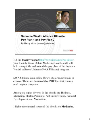Hi! I‘m Manny Viloria (http://www.viloria.net/swa-pinoy),
your friendly Pinoy Online Marketing Coach, and I will
help you quickly understand the pay plans of the Supreme
Wealth Alliance Ultimate (SWA Ultimate) program.


SWA Ultimate is an online library of electronic books or
ebooks. These are downloadable PDF files that you can
read on your computer.


Among the topics covered in the ebooks are Business,
Marketing, Health, Parenting, Self-Improvement, Personal
Development, and Motivation.

I highly recommend you read the ebooks on Motivation.



                                                            1
 