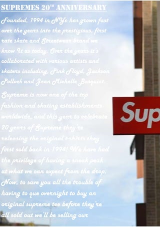 Supremes 20th
anniversary
Founded, 1994 in NYc has grown fast
over the years into the prestigious, first
rate skate and Streetwear brand we
know It as today. Over the years it’s
collaborated with various artists and
skaters including, Pink Floyd, Jackson
Pollock and Jean Michelle Basquiat.
Supreme is now one of the top
fashion and skating establishments
worldwide, and this year to celebrate
20 years of Supreme they’re
releasing the original t-shirts they
first sold back in 1994! We have had
the privilege of having a sneak peak
at what we can expect from the drop.
Now, to save you all the trouble of
having to que overnight to buy an
original supreme tee before they’re
all sold out we’ll be selling our
 