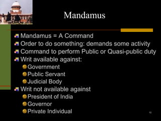 Mandamus Mandamus = A Command Order to do something: demands some activity Command to perform Public or Quasi-public duty Writ available against: Government Public Servant  Judicial Body Writ not available against President of India Governor Private Individual 