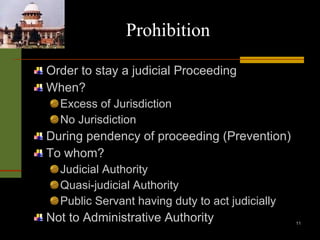 Prohibition Order to stay a judicial Proceeding When? Excess of Jurisdiction No Jurisdiction During pendency of proceeding (Prevention) To whom? Judicial Authority Quasi-judicial Authority Public Servant having duty to act judicially Not to Administrative Authority 