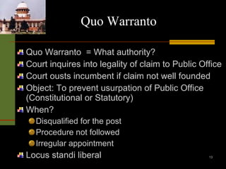 Quo Warranto Quo Warranto  = What authority? Court inquires into legality of claim to Public Office Court ousts incumbent if claim not well founded Object: To prevent usurpation of Public Office (Constitutional or Statutory) When? Disqualified for the post Procedure not followed Irregular appointment Locus standi liberal 