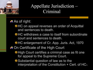 Appellate Jurisdiction –  Criminal As of right: HC on appeal reverses an order of Acquittal and sentences to death. HC withdraws a case to itself from subordinate court and sentences to death. HC enlargement of Cr. App. Juris. Act, 1970 On Certificate of the High Court High Court certifies a criminal case as fit one for appeal to the Supreme Court. Substantial question of law as to the interpretation of the Constitution + Cert. of HC 