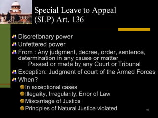 Special Leave to Appeal (SLP) Art. 136 Discretionary power Unfettered power From : Any judgment, decree, order, sentence, determination in any cause or matter Passed or made by any Court or Tribunal Exception: Judgment of court of the Armed Forces When? In exceptional cases Illegality, Irregularity, Error of Law Miscarriage of Justice Principles of Natural Justice violated 