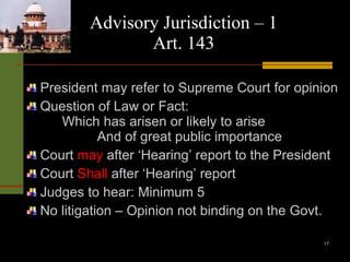 Advisory Jurisdiction – 1 Art. 143 President may refer to Supreme Court for opinion Question of Law or Fact: Which has arisen or likely to arise And of great public importance Court  may  after ‘Hearing’ report to the President Court  Shall  after ‘Hearing’ report Judges to hear: Minimum 5 No litigation – Opinion not binding on the Govt. 