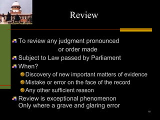 Review To review any judgment pronounced   or order made Subject to Law passed by Parliament When? Discovery of new important matters of evidence Mistake or error on the face of the record Any other sufficient reason Review is exceptional phenomenon Only where a grave and glaring error 