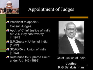 Appointment of Judges President to appoint - Consult Judges Appt. of Chief Justice of India Mr. A.N.Ray controversy in 1973 S.P.Gupta v. Union of India (1982) SCAORA v. Union of India (1993) Reference to Supreme Court under Art. 143 (1999) Chief Justice of India Justice K.G.Balakrishnan 