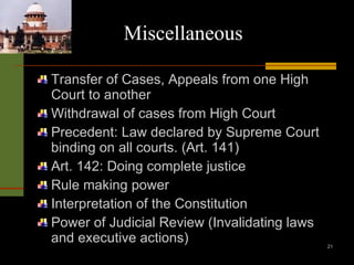 Miscellaneous   Transfer of Cases, Appeals from one High Court to another Withdrawal of cases from High Court Precedent: Law declared by Supreme Court binding on all courts. (Art. 141) Art. 142: Doing complete justice Rule making power Interpretation of the Constitution Power of Judicial Review (Invalidating laws and executive actions) 