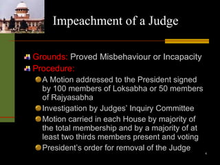 Impeachment of a Judge Grounds:  Proved Misbehaviour or Incapacity Procedure: A Motion addressed to the President signed by 100 members of Loksabha or 50 members of Rajyasabha Investigation by Judges’ Inquiry Committee Motion carried in each House by majority of the total membership and by a majority of at least two thirds members present and voting President’s order for removal of the Judge 