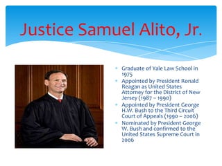 Justice Samuel Alito, Jr.
Graduate of Yale Law School in
1975
Appointed by President Ronald
Reagan as United States
Attorney for the District of New
Jersey (1987 – 1990)
Appointed by President George
H.W. Bush to the Third Circuit
Court of Appeals (1990 – 2006)
Nominated by President George
W. Bush and confirmed to the
United States Supreme Court in
2006
 