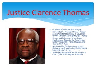 Justice Clarence Thomas
Graduate of Yale Law School 1974
Nominated by President Ronald Reagan
as the Assistant Secretary of Education
for the Office of Civil Rights (1981 – 1982)
Served as Chairperson of the Equal
Employment Opportunity Commission
under President(s) Ronald Reagan and
George H.W. Bush
Nominated by President George H.W.
Bush and confirmed to the United States
Supreme Court in 1991
Second African-American Justice on the
Court (*Justice Thurgood Marshall)
 