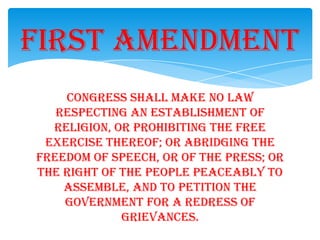 Congress shall make no law
respecting an establishment of
religion, or prohibiting the free
exercise thereof; or abridging the
freedom of speech, or of the press; or
the right of the people peaceably to
assemble, and to petition the
Government for a redress of
grievances.
First Amendment
 