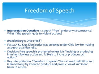 Interpretation Question: Is speech “free” under any circumstance?
What if the speech leads to violent actions?
Brandenburg v. Ohio (1968)
Facts: A Ku Klux Klan leader was arrested under Ohio law for making
a speech at a Klan rally.
Decision: Free speech is protected unless it is “inciting or producing
imminent lawless action and is likely to incite or produce such
action.”
Key Interpretation: “Freedom of speech” has a broad definition and
is limited only by intent to produce and production of imminent
harm to others.
Freedom of Speech
 