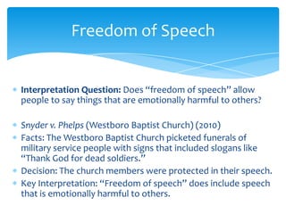 Interpretation Question: Does “freedom of speech” allow
people to say things that are emotionally harmful to others?
Snyder v. Phelps (Westboro Baptist Church) (2010)
Facts: The Westboro Baptist Church picketed funerals of
military service people with signs that included slogans like
“Thank God for dead soldiers.”
Decision: The church members were protected in their speech.
Key Interpretation: “Freedom of speech” does include speech
that is emotionally harmful to others.
Freedom of Speech
 