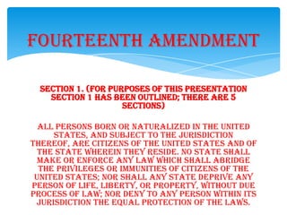 Section 1. (for purposes of this presentation
section 1 has been outlined; there are 5
sections)
All persons born or naturalized in the United
States, and subject to the jurisdiction
thereof, are citizens of the United States and of
the state wherein they reside. No state shall
make or enforce any law which shall abridge
the privileges or immunities of citizens of the
United States; nor shall any state deprive any
person of life, liberty, or property, without due
process of law; nor deny to any person within its
jurisdiction the equal protection of the laws.
Fourteenth Amendment
 