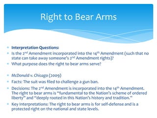 Interpretation Questions:
Is the 2nd Amendment incorporated into the 14th Amendment (such that no
state can take away someone’s 2nd Amendment rights)?
What purpose does the right to bear arms serve?
McDonald v. Chicago (2009)
Facts: The suit was filed to challenge a gun ban.
Decisions: The 2nd Amendment is incorporated into the 14th Amendment.
The right to bear arms is “fundamental to the Nation’s scheme of ordered
liberty” and “deeply rooted in this Nation’s history and tradition.”
Key Interpretations: The right to bear arms is for self-defense and is a
protected right on the national and state levels.
Right to Bear Arms
 