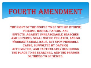 The right of the people to be secure in their
persons, houses, papers, and
effects, against unreasonable searches
and seizures, shall not be violated, and no
warrants shall issue, but upon probable
cause, supported by oath or
affirmation, and particularly describing
the place to be searched, and the persons
or things to be seized.
Fourth Amendment
 