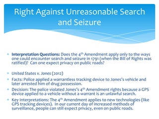 Interpretation Questions: Does the 4th Amendment apply only to the ways
one could encounter search and seizure in 1791 (when the Bill of Rights was
ratified)? Can one expect privacy on public roads?
United States v. Jones (2012)
Facts: Police applied a warrantless tracking device to Jones’s vehicle and
later arrested him of drug possession.
Decision: The police violated Jones’s 4th Amendment rights because a GPS
device applied to a vehicle without a warrant is an unlawful search.
Key Interpretations: The 4th Amendment applies to new technologies (like
GPS tracking devices). In our current day of increased methods of
surveillance, people can still expect privacy, even on public roads.
Right Against Unreasonable Search
and Seizure
 