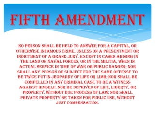 No person shall be held to answer for a capital, or
otherwise infamous crime, unless on a presentment or
indictment of a grand jury, except in cases arising in
the land or naval forces, or in the militia, when in
actual service in time of war or public danger; nor
shall any person be subject for the same offense to
be twice put in jeopardy of life or limb; nor shall be
compelled in any criminal case to be a witness
against himself, nor be deprived of life, liberty, or
property, without due process of law; nor shall
private property be taken for public use, without
just compensation.
Fifth Amendment
 
