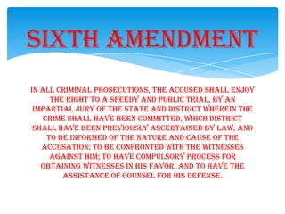 In all criminal prosecutions, the accused shall enjoy
the right to a speedy and public trial, by an
impartial jury of the state and district wherein the
crime shall have been committed, which district
shall have been previously ascertained by law, and
to be informed of the nature and cause of the
accusation; to be confronted with the witnesses
against him; to have compulsory process for
obtaining witnesses in his favor, and to have the
assistance of counsel for his defense.
Sixth Amendment
 