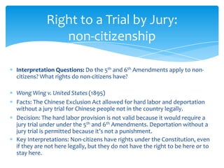 Interpretation Questions: Do the 5th and 6th Amendments apply to non-
citizens? What rights do non-citizens have?
Wong Wing v. United States (1895)
Facts: The Chinese Exclusion Act allowed for hard labor and deportation
without a jury trial for Chinese people not in the country legally.
Decision: The hard labor provision is not valid because it would require a
jury trial under under the 5th and 6th Amendments. Deportation without a
jury trial is permitted because it’s not a punishment.
Key Interpretations: Non-citizens have rights under the Constitution, even
if they are not here legally, but they do not have the right to be here or to
stay here.
Right to a Trial by Jury:
non-citizenship
 
