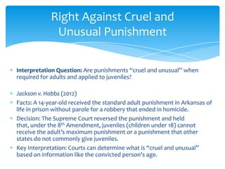 Interpretation Question: Are punishments “cruel and unusual” when
required for adults and applied to juveniles?
Jackson v. Hobbs (2012)
Facts: A 14-year-old received the standard adult punishment in Arkansas of
life in prison without parole for a robbery that ended in homicide.
Decision: The Supreme Court reversed the punishment and held
that, under the 8th Amendment, juveniles (children under 18) cannot
receive the adult’s maximum punishment or a punishment that other
states do not commonly give juveniles.
Key Interpretation: Courts can determine what is “cruel and unusual”
based on information like the convicted person’s age.
Right Against Cruel and
Unusual Punishment
 