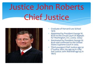 Justice John Roberts
Chief Justice
Graduate of Harvard Law School
1979
Appointed by President George W.
Bush to the Circuit Court of Appeals
for Washington, D.C. (2003- 2005)
Nominated by President George W.
Bush and confirmed to the United
States Supreme Court in 2005
Third youngest Chief Justice-age 50
(*Justice John Jay-age 44 in 1789
and Justice John Marshall-age 45 in
1801)
 