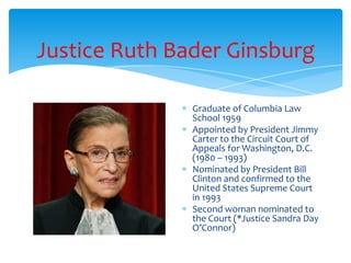 Justice Ruth Bader Ginsburg
Graduate of Columbia Law
School 1959
Appointed by President Jimmy
Carter to the Circuit Court of
Appeals for Washington, D.C.
(1980 – 1993)
Nominated by President Bill
Clinton and confirmed to the
United States Supreme Court
in 1993
Second woman nominated to
the Court (*Justice Sandra Day
O’Connor)
 