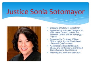 Justice Sonia Sotomayor
Graduate of Yale Law School 1979
Appointed by President George H.W.
Bush to the District Court of the
Southern District of New York (1992
– 1998)
Appointed by President William
Clinton to the Second Circuit Court
of Appeals (1998 – 2009)
Nominated by President Barack
Obama and confirmed to the United
States Supreme Court in 2009
First Hispanic Justice on the Court
 