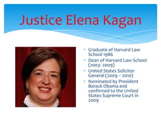 Justice Elena Kagan
Graduate of Harvard Law
School 1986
Dean of Harvard Law School
(2003- 2009)
United States Solicitor
General (2009 – 2010)
Nominated by President
Barack Obama and
confirmed to the United
States Supreme Court in
2009
 