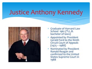 Justice Anthony Kennedy
Graduate of Harvard Law
School 1961 (*LL.B.
bachelor of laws)
Appointed by President
Gerald Ford to the Ninth
Circuit Court of Appeals
(1975 – 1988)
Nominated by President
Ronald Reagan and
confirmed to the United
States Supreme Court in
1988
 