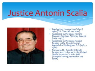 Justice Antonin Scalia
Graduate of Harvard Law School
1960 (*LL.B bachelor of laws)
Appointed by President Richard
Nixon as Assistant Attorney General
(1974 – 1977)
Appointed by President Ronald
Reagan to the Circuit Court of
Appeals for Washington, D.C. (1982 –
1986)
Nominated by President Ronald
Reagan and confirmed to the United
States Supreme Court in 1986
(*longest serving member of the
court)
 