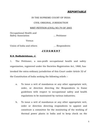 REPORTABLE
IN THE SUPREME COURT OF INDIA
CIVIL ORIGINAL JURISDICTION
WRIT PETITION (CIVIL) NO.79 OF 2005
Occupational Health and
Safety Association … Petitioner
Versus
Union of India and others … Respondents
J U D G M E N T
K.S. Radhakrishnan, J.
1. The Petitioner, a non-profit occupational health and safety
organization, registered under the Societies Registration Act, 1860, has
invoked the extra-ordinary jurisdiction of this Court under Article 32 of
the Constitution of India seeking the following reliefs :-
a. To issue a writ of mandamus or any other appropriate writ,
order, or direction directing the Respondents to frame
guidelines with respect to occupational safety and health
regulations to be maintained by various industries;
b. To issue a writ of mandamus or any other appropriate writ,
order or direction directing respondents to appoint and
constitute a committee for the monitoring of the working of
thermal power plants in India and to keep check on the
1
 