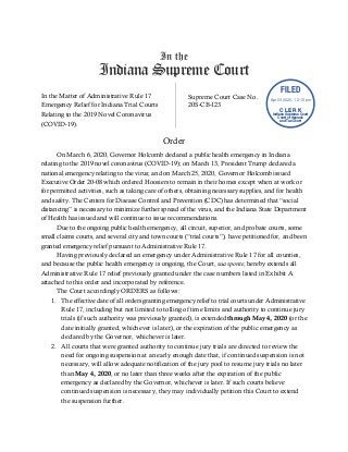 In the
Indiana Supreme Court
In the Matter of Administrative Rule 17
Emergency Relief for Indiana Trial Courts
Relating to the 2019 Novel Coronavirus
(COVID-19).
Supreme Court Case No.
20S-CB-123
Order
On March 6, 2020, Governor Holcomb declared a public health emergency in Indiana
relating to the 2019 novel coronavirus (COVID-19); on March 13, President Trump declared a
national emergency relating to the virus; and on March 25, 2020, Governor Holcomb issued
Executive Order 20-08 which ordered Hoosiers to remain in their homes except when at work or
for permitted activities, such as taking care of others, obtaining necessary supplies, and for health
and safety. The Centers for Disease Control and Prevention (CDC) has determined that “social
distancing” is necessary to minimize further spread of the virus, and the Indiana State Department
of Health has issued and will continue to issue recommendations.
Due to the ongoing public health emergency, all circuit, superior, and probate courts, some
small claims courts, and several city and town courts (“trial courts”), have petitioned for, and been
granted emergency relief pursuant to Administrative Rule 17.
Having previously declared an emergency under Administrative Rule 17 for all counties,
and because the public health emergency is ongoing, the Court, sua sponte, hereby extends all
Administrative Rule 17 relief previously granted under the case numbers listed in Exhibit A
attached to this order and incorporated by reference.
The Court accordingly ORDERS as follows:
1. The effective date of all orders granting emergency relief to trial courts under Administrative
Rule 17, including but not limited to tolling of time limits and authority to continue jury
trials (if such authority was previously granted), is extended through May 4, 2020 (or the
date initially granted, whichever is later), or the expiration of the public emergency as
declared by the Governor, whichever is later.
2. All courts that were granted authority to continue jury trials are directed to review the
need for ongoing suspension at an early enough date that, if continued suspension is not
necessary, will allow adequate notification of the jury pool to resume jury trials no later
than May 4, 2020, or no later than three weeks after the expiration of the public
emergency as declared by the Governor, whichever is later. If such courts believe
continued suspension is necessary, they may individually petition this Court to extend
the suspension further.
FILED
C L E R K
Indiana Supreme Court
Court of Appeals
and Tax Court
Apr 03 2020, 12:15 pm
 