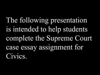 The following presentation
is intended to help students
complete the Supreme Court
case essay assignment for
Civics.
 