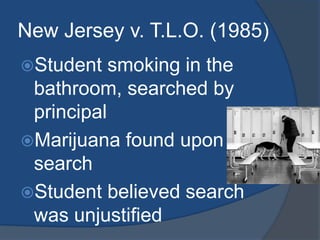 New Jersey v. T.L.O. (1985)Student smoking in the bathroom, searched by principalMarijuana found upon searchStudent believed search was unjustified