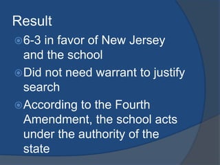 Result6-3 in favor of New Jersey and the schoolDid not need warrant to justify searchAccording to the Fourth Amendment, the school acts under the authority of the state