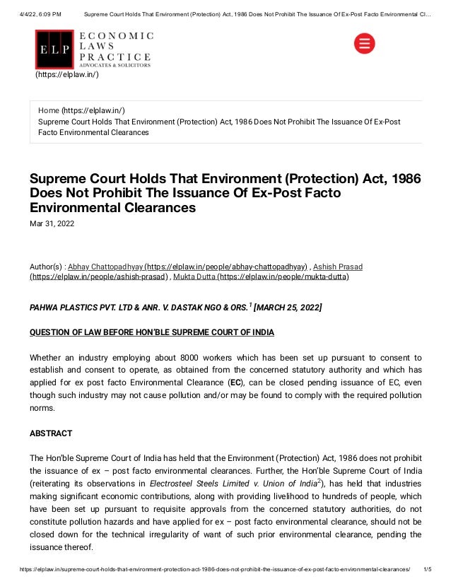 4/4/22, 6:09 PM Supreme Court Holds That Environment (Protection) Act, 1986 Does Not Prohibit The Issuance Of Ex-Post Facto Environmental Cl…
https://elplaw.in/supreme-court-holds-that-environment-protection-act-1986-does-not-prohibit-the-issuance-of-ex-post-facto-environmental-clearances/ 1/5
Supreme Court Holds That Environment (Protection) Act, 1986
Does Not Prohibit The Issuance Of Ex-Post Facto
Environmental Clearances
Mar 31, 2022
Author(s) :
Abhay Chattopadhyay (https://elplaw.in/people/abhay-chattopadhyay)
, Ashish Prasad
(https://elplaw.in/people/ashish-prasad)
, Mukta Dutta (https://elplaw.in/people/mukta-dutta)
PAHWA PLASTICS PVT. LTD & ANR. V. DASTAK NGO & ORS. [MARCH 25, 2022]
QUESTION OF LAW BEFORE HON’BLE SUPREME COURT OF INDIA
Whether an industry employing about 8000 workers which has been set up pursuant to consent to
establish and consent to operate, as obtained from the concerned statutory authority and which has
applied for ex post facto Environmental Clearance (EC), can be closed pending issuance of EC, even
though such industry may not cause pollution and/or may be found to comply with the required pollution
norms.
ABSTRACT
The Hon’ble Supreme Court of India has held that the Environment (Protection) Act, 1986 does not prohibit
the issuance of ex – post facto environmental clearances. Further, the Hon’ble Supreme Court of India
(reiterating its observations in Electrosteel Steels Limited v. Union of India ), has held that industries
making significant economic contributions, along with providing livelihood to hundreds of people, which
have been set up pursuant to requisite approvals from the concerned statutory authorities, do not
constitute pollution hazards and have applied for ex – post facto environmental clearance, should not be
closed down for the technical irregularity of want of such prior environmental clearance, pending the
issuance thereof.
1
2
Home (https://elplaw.in/)
Supreme Court Holds That Environment (Protection) Act, 1986 Does Not Prohibit The Issuance Of Ex-Post
Facto Environmental Clearances
(https://elplaw.in/)
 