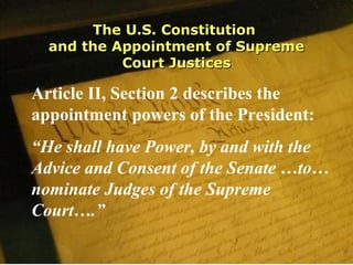 The U.S. ConstitutionThe U.S. Constitution
and the Appointment of Supremeand the Appointment of Supreme
Court JusticesCourt Justices
Article II, Section 2 describes the
appointment powers of the President:
“He shall have Power, by and with the
Advice and Consent of the Senate …to…
nominate Judges of the Supreme
Court….”
 